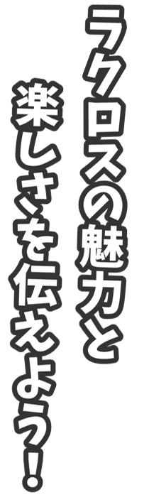 ラクロスの魅力と楽しさを伝えよう！